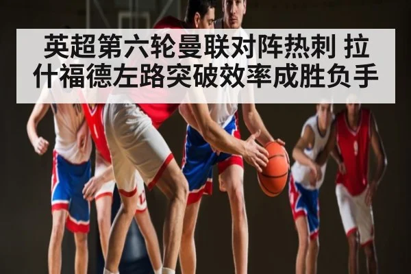 英超第六轮曼联对阵热刺 拉什福德左路突破效率成胜负手